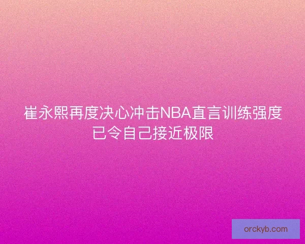 崔永熙再度决心冲击NBA直言训练强度已令自己接近极限