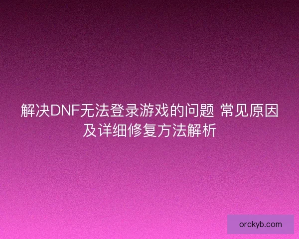 解决DNF无法登录游戏的问题 常见原因及详细修复方法解析