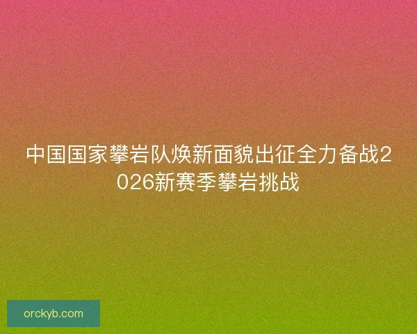 中国国家攀岩队焕新面貌出征全力备战2026新赛季攀岩挑战