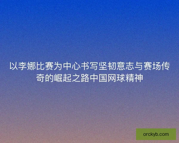 以李娜比赛为中心书写坚韧意志与赛场传奇的崛起之路中国网球精神