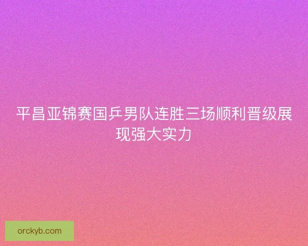 平昌亚锦赛国乒男队连胜三场顺利晋级展现强大实力