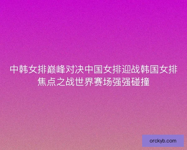 中韩女排巅峰对决中国女排迎战韩国女排焦点之战世界赛场强强碰撞