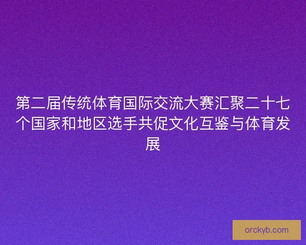 第二届传统体育国际交流大赛汇聚二十七个国家和地区选手共促文化互鉴与体育发展