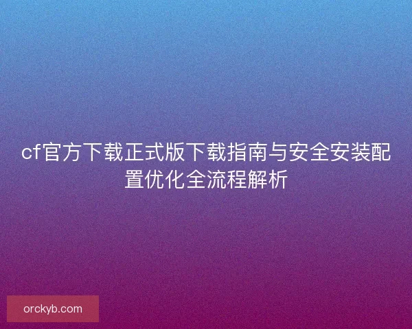 cf官方下载正式版下载指南与安全安装配置优化全流程解析