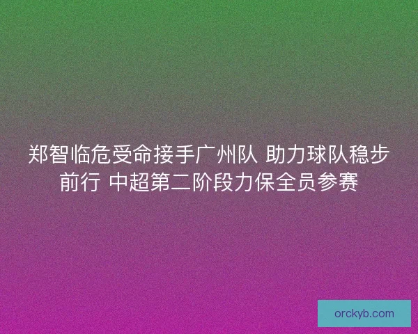 郑智临危受命接手广州队 助力球队稳步前行 中超第二阶段力保全员参赛