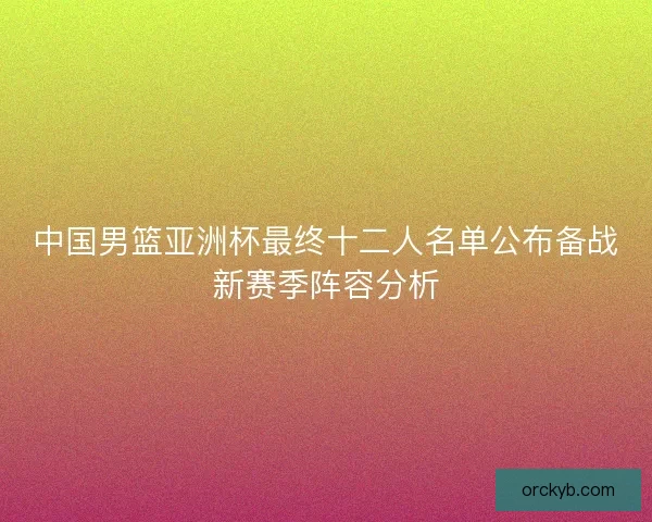 中国男篮亚洲杯最终十二人名单公布备战新赛季阵容分析