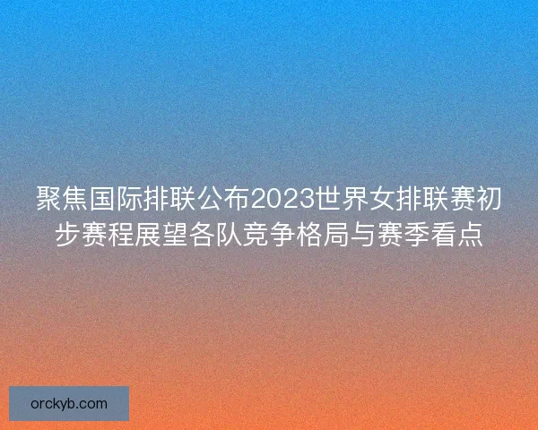 聚焦国际排联公布2023世界女排联赛初步赛程展望各队竞争格局与赛季看点