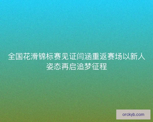 全国花滑锦标赛见证闫涵重返赛场以新人姿态再启追梦征程