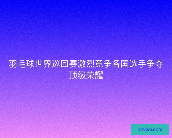 羽毛球世界巡回赛激烈竞争各国选手争夺顶级荣耀