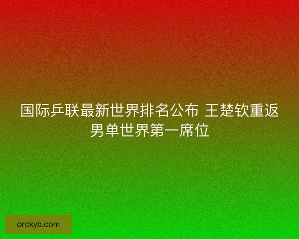 国际乒联最新世界排名公布 王楚钦重返男单世界第一席位