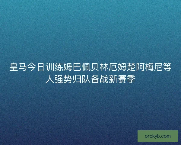 皇马今日训练姆巴佩贝林厄姆楚阿梅尼等人强势归队备战新赛季