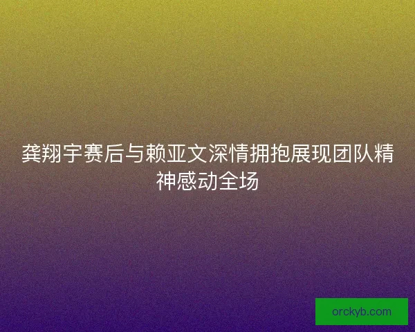 龚翔宇赛后与赖亚文深情拥抱展现团队精神感动全场