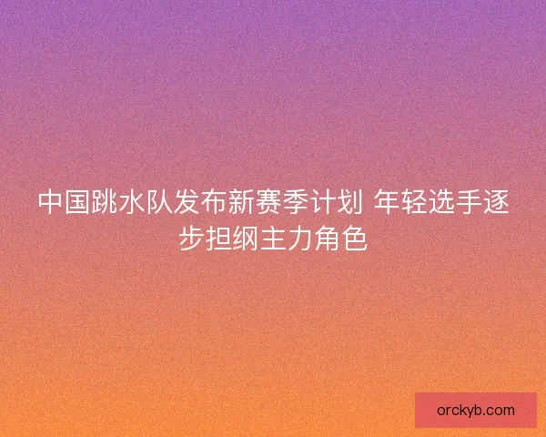 中国跳水队发布新赛季计划 年轻选手逐步担纲主力角色