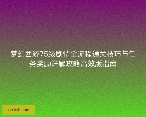 梦幻西游75级剧情全流程通关技巧与任务奖励详解攻略高效版指南